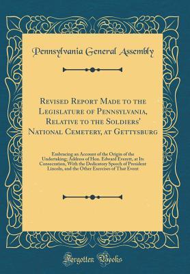Download Revised Report Made to the Legislature of Pennsylvania, Relative to the Soldiers' National Cemetery, at Gettysburg: Embracing an Account of the Origin of the Undertaking; Address of Hon. Edward Everett, at Its Consecration, with the Dedicatory Speech of P - Pennsylvania General Assembly file in PDF