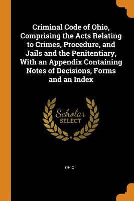 Read Online Criminal Code of Ohio, Comprising the Acts Relating to Crimes, Procedure, and Jails and the Penitentiary, with an Appendix Containing Notes of Decisions, Forms and an Index - Ohio file in ePub