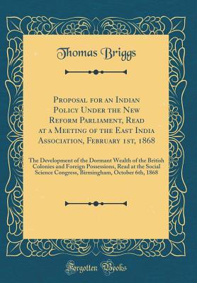 Download Proposal for an Indian Policy Under the New Reform Parliament, Read at a Meeting of the East India Association, February 1st, 1868: The Development of the Dormant Wealth of the British Colonies and Foreign Possessions, Read at the Social Science Congress - Thomas Briggs | PDF