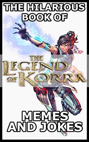 Read Online The Hilarious Book Of The Legend Of Korra Memes And Jokes - Paul Groves | PDF
