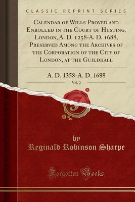 Read Online Calendar of Wills Proved and Enrolled in the Court of Husting, London, A. D. 1258-A. D. 1688, Preserved Among the Archives of the Corporation of the City of London, at the Guildhall, Vol. 2: A. D. 1358-A. D. 1688 (Classic Reprint) - Reginald Robinson Sharpe file in PDF
