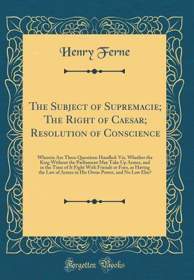 Download The Subject of Supremacie; The Right of Caesar; Resolution of Conscience: Wherein Are Three Questions Handled: Viz. Whether the King Without the Parliament May Take Up Armes, and in the Time of It Fight with Friends or Foes, as Having the Law of Armes in - Henry Ferne | PDF
