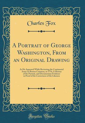 Read A Portrait of George Washington, from an Original Drawing: As He Appeared While Reviewing the Continental Army on Boston Common, in 1776; A History of the Portrait, and Documentary Evidence in Proof of the Correctness of the Likeness (Classic Reprint) - Fox Charles file in ePub