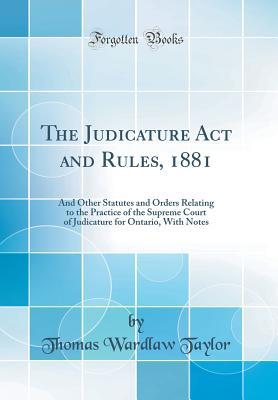 Full Download The Judicature ACT and Rules, 1881: And Other Statutes and Orders Relating to the Practice of the Supreme Court of Judicature for Ontario, with Notes (Classic Reprint) - Thomas Wardlaw Taylor | ePub