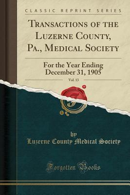 Read Online Transactions of the Luzerne County, Pa., Medical Society, Vol. 13: For the Year Ending December 31, 1905 (Classic Reprint) - Luzerne County Medical Society | ePub