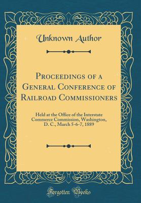 Read Online Proceedings of a General Conference of Railroad Commissioners: Held at the Office of the Interstate Commerce Commission, Washington, D. C., March 5-6-7, 1889 (Classic Reprint) - Unknown | PDF