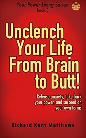 Download Unclench Your Life from Brain to Butt!: Release anxiety, take back your power, and succeed on your own terms (Your Power Living Series Book 3) - Richard Kent Matthews | ePub