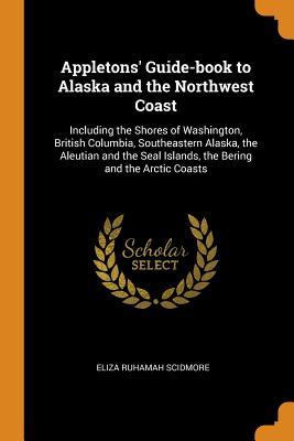 Full Download Appletons' Guide-Book to Alaska and the Northwest Coast: Including the Shores of Washington, British Columbia, Southeastern Alaska, the Aleutian and the Seal Islands, the Bering and the Arctic Coasts - Eliza Ruhamah Scidmore | PDF