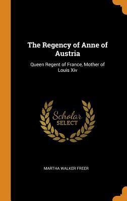 Read Online The Regency of Anne of Austria: Queen Regent of France, Mother of Louis XIV - Martha Walker Freer | PDF