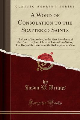 Read Online A Word of Consolation to the Scattered Saints: The Law of Succession, in the First Presidency of the Church of Jesus Christ of Latter-Day-Saints; The Duty of the Saints and the Redemption of Zion (Classic Reprint) - Jason W. Briggs | PDF