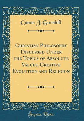 Read Online Christian Philosophy Discussed Under the Topics of Absolute Values, Creative Evolution and Religion (Classic Reprint) - Canon J Gurnhill | PDF