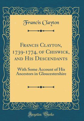 Full Download Francis Clayton, 1739-1774, of Chiswick, and His Descendants: With Some Account of His Ancestors in Gloucestershire (Classic Reprint) - Francis Clayton file in ePub