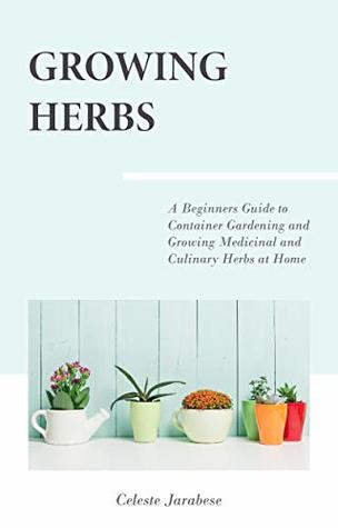 Full Download Growing Herbs: A Beginner's Guide to Container Gardening and Growing Medicinal and Culinary Herbs at Home - Celeste Jarabese | PDF