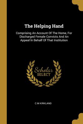 Read Online The Helping Hand: Comprising An Account Of The Home, For Discharged Female Convicts And An Appeal In Behalf Of That Institution - C M Kirkland | ePub
