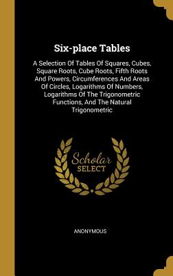 Full Download Six-place Tables: A Selection Of Tables Of Squares, Cubes, Square Roots, Cube Roots, Fifth Roots And Powers, Circumferences And Areas Of Circles, Logarithms Of Numbers, Logarithms Of The Trigonometric Functions, And The Natural Trigonometric - Anonymous | PDF