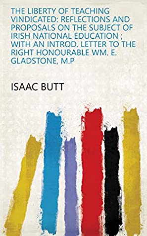 Full Download The Liberty of Teaching Vindicated: Reflections and Proposals on the Subject of Irish National Education ; with an Introd. Letter to the Right Honourable Wm. E. Gladstone, M.P - Isaac Butt file in PDF